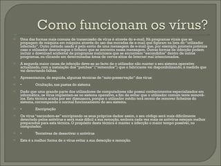 Uma das formas mais comuns de transmissão de vírus é através do e-mail. Há programas virais que se propagam de máquina em máquina através do uso das moradas de e-mail que figuram na lista do “utilizador infectado”. Outro método usado é pelo envio de uma mensagem de e-mail que, por exemplo, prometa prémios caso o utilizador descarregue o ficheiro que se encontra nessa mensagem. Outras formas de infecção podem incluir o download acidental de programas maliciosos que se encontrem “escondidos” dentro de outros programas, ou clicando em determinadas áreas de certos sítios de Internet mal intencionados. A segunda maior causa de infecção deve-se ao facto de o utilizador não manter o seu sistema operativo actualizado, com a instalação dos “patches” (“remendos”) que o fabricante vai disponibilizando, à medida que vai detectando falhas. Apresentamos, de seguida, algumas técnicas de “auto-preservação” dos vírus: • Ocultação, nas pastas do sistema Dado que uma grande parte dos utilizadores de computadores não possui conhecimentos especializados em informática, os vírus implantam-se no sistema operativo, a fim de evitar que o utilizador comum tente removê-los. Esta técnica acaba por ser dissuasora, porque o utilizador médio terá receio de remover ficheiros do sistema, corrompendo o normal funcionamento do seu sistema. • Encriptação Os vírus “escondem-se” encriptando os seus próprios dados: assim, o seu código será mais dificilmente detectado pelos antivírus e será mais difícil a sua remoção, embora cada vez mais os antivírus estejam melhor preparados para esta técnica. O propósito desta técnica é manter a infecção o maior tempo possível, no computador. • Tentativas de desactivar o antivírus Esta é a melhor forma de o vírus evitar a sua detecção e remoção. 