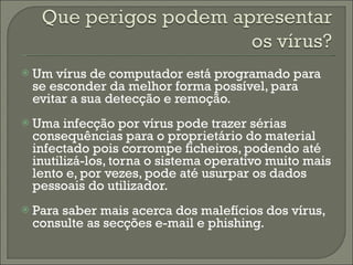 Um vírus de computador está programado para se esconder da melhor forma possível, para evitar a sua detecção e remoção. Uma infecção por vírus pode trazer sérias consequências para o proprietário do material infectado pois corrompe ficheiros, podendo até inutilizá-los, torna o sistema operativo muito mais lento e, por vezes, pode até usurpar os dados pessoais do utilizador. Para saber mais acerca dos malefícios dos vírus, consulte as secções e-mail e phishing. 