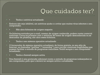 • Tenha o antivírus actualizado Embora não seja infalível, um antivírus ajuda-o a evitar que muitos vírus infectem o seu computador. • Não abra ficheiros de origem suspeita Os ficheiros enviados por e-mail, mesmo de origem conhecida, podem conter material malicioso. Corra-os primeiro com o antivírus. Se forem de origem desconhecida ou se desconfiar de phishing, não abra esses ficheiros. • Tenha o seu sistema operativo actualizado O fornecedor do sistema operativo actualizará, de forma gratuita, no seu sítio de Internet, os chamados “patches” (“remendos”) para corrigir eventuais fragilidades que possam facilitar a entrada de programas maliciosos. Tenha sempre o seu computador actualizado. • Tenha a firewall sempre activa Uma firewall é uma protecção adicional contra a entrada de programas indesejados no seu computador, pelo que a deverá ter sempre activa e actualizada. 