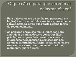 Uma palavra-chave ou senha (ou password, em Inglês) é um conjunto de caracteres previamente convencionado, entre duas partes, como forma de reconhecimento. As palavras-chave são muito utilizadas para autenticar os utilizadores e conceder-lhes privilégios ou para lhes permitir o acesso a informação personalizada, armazenada nos sistemas informáticos. Assim, as palavras-chave servem para assegurar que um utilizador é, realmente, quem diz ser. 