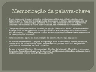 Quem navega na Internet encontra, muitas vezes, sítios que pedem o registo com palavra-chave. Para evitar a multiplicação de senhas e facilitar a sua memorização, há utilizadores que usam sempre a mesma. Mas tal não é recomendável: se alguém mal-intencionado descobrir a senha, num dos sítios, nos restantes ficarão indefesos. Diversos utilizadores colocam um visto na secção “Memorizar senha”. Quando acedem àqueles sítios, ao escreverem o nome de utilizador, a senha aparece automaticamente sob a forma de ••••••. Não é seguro confiar a memorização da palavra-chave ao programa de navegação (ou browser). Para desactivar a opção de memorização da palavra-chave, siga os passos:  No Firefox: Ferramentas > Opções > Segurança > em Memorizar as senhas para sítios, retire o visto. Se clicar sobre o botão Mostrar senhas, poderá visualizar as que estão guardadas e removê-las. No final, clique Ok. Se usar o Internet Explorer: Ferramentas > Opções da Internet > Conteúdo > no campo Conclusão Automática, clique em Definições > em Nomes de utilizador e palavras-chave em formulários, retire o visto. No final, clique Ok 