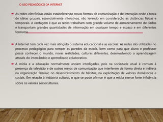 O USO PEDAGÓGICO DA INTERNET
 As redes eletrônicas estão estabelecendo novas formas de comunicação e de interação onde a troca
de idéias grupais, essencialmente interativas, não levando em consideração as distâncias físicas e
temporais. A vantagem é que as redes trabalham com grande volume de armazenamento de dados
e transportam grandes quantidades de informação em qualquer tempo e espaço e em diferentes
formatos.
 A Internet tem cada vez mais atingido o sistema educacional e as escolas. As redes são utilizadas no
processo pedagógico para romper as paredes da escola, bem como para que aluno e professor
possa conhecer o mundo, novas realidades, culturas diferentes, desenvolvendo a aprendizagem
através do intercâmbio e aprendizado colaborativo.
 A mídia e a educação normalmente andam interligadas, pois na sociedade atual é comum à
presença da televisão e de outros meios de comunicação que interferem de forma direta e indireta
na organização familiar, no desenvolvimento de hábitos, na explicitação de valores domésticos e
sociais. Em relação à indústria cultural, o que se pode afirmar é que a mídia exerce forte influência
sobre os valores sócioculturais.
 