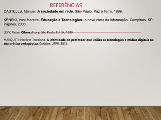 REFERÊNCIAS
CASTELLS, Manuel. A sociedade em rede. São Paulo: Paz e Terra, 1999.
KENSKI, Vani Moreira. Educação e Tecnologias: o novo ritmo da informação. Campinas, SP:
Papirus, 2008.
LEVY, Pierre. Cibercultura. São Paulo: Ed. 34, 1999.
MARQUETI, Marilete Terezinha. A identidade do professor que utiliza as tecnologias e mídias digitais na
sua prática pedagógica. Curitiba: UFPR, 2015.
 