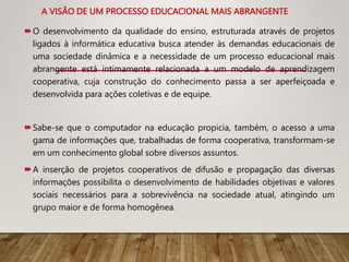 A VISÃO DE UM PROCESSO EDUCACIONAL MAIS ABRANGENTE
O desenvolvimento da qualidade do ensino, estruturada através de projetos
ligados à informática educativa busca atender às demandas educacionais de
uma sociedade dinâmica e a necessidade de um processo educacional mais
abrangente está intimamente relacionada a um modelo de aprendizagem
cooperativa, cuja construção do conhecimento passa a ser aperfeiçoada e
desenvolvida para ações coletivas e de equipe.
Sabe-se que o computador na educação propicia, também, o acesso a uma
gama de informações que, trabalhadas de forma cooperativa, transformam-se
em um conhecimento global sobre diversos assuntos.
A inserção de projetos cooperativos de difusão e propagação das diversas
informações possibilita o desenvolvimento de habilidades objetivas e valores
sociais necessários para a sobrevivência na sociedade atual, atingindo um
grupo maior e de forma homogênea.
 