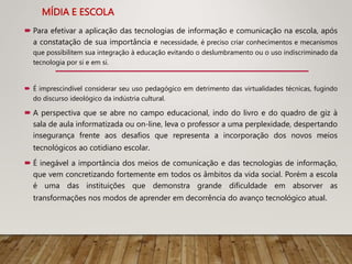 MÍDIA E ESCOLA
 Para efetivar a aplicação das tecnologias de informação e comunicação na escola, após
a constatação de sua importância e necessidade, é preciso criar conhecimentos e mecanismos
que possibilitem sua integração à educação evitando o deslumbramento ou o uso indiscriminado da
tecnologia por si e em si.
 É imprescindível considerar seu uso pedagógico em detrimento das virtualidades técnicas, fugindo
do discurso ideológico da indústria cultural.
 A perspectiva que se abre no campo educacional, indo do livro e do quadro de giz à
sala de aula informatizada ou on-line, leva o professor a uma perplexidade, despertando
insegurança frente aos desafios que representa a incorporação dos novos meios
tecnológicos ao cotidiano escolar.
 É inegável a importância dos meios de comunicação e das tecnologias de informação,
que vem concretizando fortemente em todos os âmbitos da vida social. Porém a escola
é uma das instituições que demonstra grande dificuldade em absorver as
transformações nos modos de aprender em decorrência do avanço tecnológico atual.
 