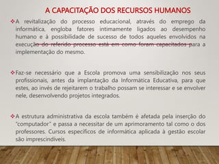 A CAPACITAÇÃO DOS RECURSOS HUMANOS
A revitalização do processo educacional, através do emprego da
informática, engloba fatores intimamente ligados ao desempenho
humano e à possibilidade de sucesso de todos aqueles envolvidos na
execução do referido processo está em como foram capacitados para a
implementação do mesmo.
Faz-se necessário que a Escola promova uma sensibilização nos seus
profissionais, antes da implantação da Informática Educativa, para que
estes, ao invés de rejeitarem o trabalho possam se interessar e se envolver
nele, desenvolvendo projetos integrados.
A estrutura administrativa da escola também é afetada pela inserção do
“computador” e passa a necessitar de um aprimoramento tal como o dos
professores. Cursos específicos de informática aplicada à gestão escolar
são imprescindíveis.
 