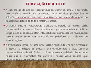 FORMAÇÃO DOCENTE
A capacitação de um professor precisa ser contínua, ampla e profunda,
pois engloba revisão de conceitos, novas técnicas pedagógicas e
soluções inovadoras para que tudo isso ocorra, além de quebra de
paradigmas dentro de todo o sistema escolar.
O investimento em capacitação profissional, tratado de maneira séria,
responsável, contínua e planejada, tende a gerar resultados a médio e
longo prazo e, consequentemente, solidificar o processo de revitalização
escolar que se iniciou com o uso de computadores em atividades de
aprendizagem.
A Informática tornou-se uma necessidade no mundo em que vivemos, e
a escola, na missão de preparar o indivíduo para a vida, sente a
responsabilidade de não fechar os olhos para esta realidade não se pode
negar que a informática faz parte de nossas vidas, mesmo que
pertençamos a um país em desenvolvimento.
 