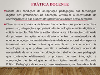 PRÁTICA DOCENTE
Diante das condições de apropriação pedagógica das tecnologias
digitais dos profissionais na educação, verifica-se a necessidade de
aperfeiçoamento das práticas dos profissionais diante dessa demanda.
Observa-se a existência de fatores fundamentais que podem contribuir
para o uso, integração e apropriação das tecnologias e mídias digitais no
cotidiano escolar. Tais fatores estão relacionados: à formação continuada
do professor; às ações e aos direcionamentos da mantenedora; da
equipe pedagógico-administrativa da unidade educacional; dos aspectos
infraestruturais, dentre outros que contribuem para o acesso às
tecnologias e que podem permitir a reflexão docente acerca da
necessidade de uma nova metodologia de trabalho; de uma pedagogia
que contemple efetivamente o processo de uso, integração e
apropriação das tecnologias e mídias digitais inscrito na Proposta
Político Pedagógica da escola e, consequentemente, no plano de aula de
cada professor
 