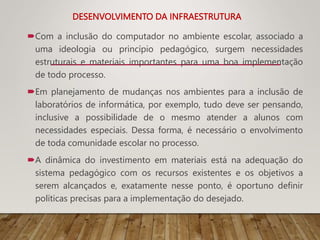 DESENVOLVIMENTO DA INFRAESTRUTURA
Com a inclusão do computador no ambiente escolar, associado a
uma ideologia ou princípio pedagógico, surgem necessidades
estruturais e materiais importantes para uma boa implementação
de todo processo.
Em planejamento de mudanças nos ambientes para a inclusão de
laboratórios de informática, por exemplo, tudo deve ser pensando,
inclusive a possibilidade de o mesmo atender a alunos com
necessidades especiais. Dessa forma, é necessário o envolvimento
de toda comunidade escolar no processo.
A dinâmica do investimento em materiais está na adequação do
sistema pedagógico com os recursos existentes e os objetivos a
serem alcançados e, exatamente nesse ponto, é oportuno definir
políticas precisas para a implementação do desejado.
 