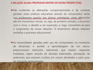 A RELAÇÃO ALUNO-PROFESSOR DENTRO DE NOVAS PERSPECTIVAS
São evidentes as alterações comportamentais e de conduta
geradas pelas práticas educativas através do computador, tanto
nos professores quanto nos alunos, entretanto, estas alterações
são em momentos iniciais, ou seja, de primeiro contato, o encontro
com o novo, o desafio a ser superado, e, logo, convertem-se para
o surgimento de novas relações. O dinamismo dessas relações
revitaliza o processo educacional.
As necessidades geradas pelo uso do computador, no momento
de dinamizar e auxiliar a aprendizagem de um aluno,
proporcionam estímulos relacionais que trazem respostas
imediatas, sejam através de dúvidas externadas, percepção de
potenciais que estavam ocultos em outras atividades e pelo grau
de interação demonstrado.
 
