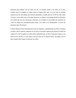 planeado para trabajar con los niños ese día. La maestra recibe a los niños en el aula,
cuando tocan la campana no dejan entrar a ningún niño mas, ya en el aula la maestra
empieza con las actividades previamente planeadas y cuando dan las 10:30 los niños salen
al recreo y a los niños que se les pago desayuno se dirigen a una palapa donde se encuentra
una señora que les da el desayuno, asimismo en la palapa se encuentran dos maestras las
cuales se eligen con anticipación para cuidar a los niños en el desayunador. La hora del
desayuno dura 30 minutos.
Cuando finaliza la hora del desayuno tocan la campana y seguidamente los niños se dirigen
al salón y allí la maestra continua con su clase, al terminar esperan que toquen el timbre de
salida en la cual los padres ya están afuera esperando que se abra la reja para recoger a sus
niños en los salones y si hay algún aviso por parte de la maestra hacia los papás, éste se
hace cuando ellos llegan al salón por sus niños.
 
