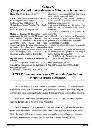 XIIIEDIÇÃO Página 2
UTFPR firma acordo com a Câmara de Comércio e
Indústria Brasil Alemanha
No dia 22 de fevereiro, foi formalizado o convênio entre a UTFPR e a Câmara de
Comércio e Indústria Brasil Alemanha (AHK Mercosul). O objetivo é estreitar relações
entre os dois países, principalmente na área de relacionamento Universidade-Indústria.
Para firmar o documento, esteve presente o cônsul honorário e diretor regional
Câmara de Comércio e Indústria Brasil Alemanha.
De acordo com o cônsul, o principal objetivo é que esse convênio seja uma plata-
forma para impulsionar o comércio bilateral entre os dois países e, também, de toda a
União Europeia. “Nós esperamos que essa associação se intensifique com trocas de
palestras, experiências, estágios, grupos de trabalho e intercâmbios”, afirma.
12 SLCA
(Simpósio Latino Americano de Ciência de Alimentos)
Data: 05 a 08 de Novembro 2017
Local: Centro de Convenções e Ginásio
Multidisciplinar da Unicamp
Endereço: Rua Elis Regina, 131
Cidade Universitária “Zeferino Vaz” - Barão
Geraldo
CEP.: 13.083-854 Campinas/SP
Sobre o Evento: O Simpósio Latino
Americano de Ciência de Alimentos em
sua décima segunda edição vem
consolidar a importância da Ciência de
Alimentos como base para todo
desenvolvimento de uma nova forma de
produção de alimentos processados,
aproveitamento de alimentos in natura e a
sua correlação com prevenção de
doenças, saúde e fator de bem estar.
Alguns temas a serem abordados no
evento
- Os compostos bioativos e sua
importância na prevenção de doenças e na
relação com saúde;
- Métodos analíticos avançados que
identifiquem as características dos novos
compostos a serem utilizados;
- Identificação de novos alimentos
oriundos da biodiversidade brasileira e seu
processamento industrial;
- A nova indústria de alimentos que
interpreta as necessidades do mundo
moderno;
- A nutrição moderna e a Ciência de
Alimentos;
- Utilização dos princípios de Engenharia
de Alimentos para preservação das
propriedades funcionais dos alimentos;
- Alimentos e Imunidade;
- Impacto de alguns alimentos na resposta
imune;
- Processamento Industrial de alimentos,
as tecnologias emergentes e sua relação
com a Ciência de Alimentos;
 A Ciência de Alimentos como base
da biotecnologia mundial.
Mais informações no site:
http://2017.slaca.com.br/br/node/201
 