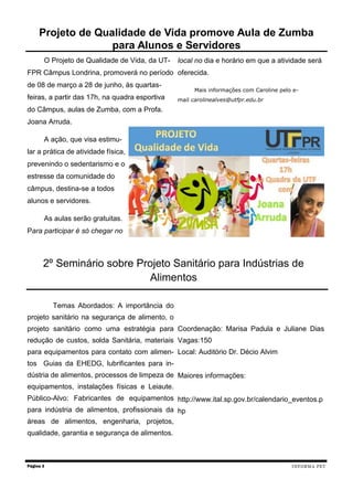 O Projeto de Qualidade de Vida, da UT-
FPR Câmpus Londrina, promoverá no período
de 08 de março a 28 de junho, às quartas-
feiras, a partir das 17h, na quadra esportiva
do Câmpus, aulas de Zumba, com a Profa.
Joana Arruda.
A ação, que visa estimu-
lar a prática de atividade física,
prevenindo o sedentarismo e o
estresse da comunidade do
câmpus, destina-se a todos
alunos e servidores.
As aulas serão gratuitas.
Para participar é só chegar no
local no dia e horário em que a atividade será
oferecida.
Mais informações com Caroline pelo e-
mail carolinealves@utfpr.edu.br
Página 3
Projeto de Qualidade de Vida promove Aula de Zumba
para Alunos e Servidores
INFORMA PET
Temas Abordados: A importância do
projeto sanitário na segurança de alimento, o
projeto sanitário como uma estratégia para
redução de custos, solda Sanitária, materiais
para equipamentos para contato com alimen-
tos Guias da EHEDG, lubrificantes para in-
dústria de alimentos, processos de limpeza de
equipamentos, instalações físicas e Leiaute.
Público-Alvo: Fabricantes de equipamentos
para indústria de alimentos, profissionais da
áreas de alimentos, engenharia, projetos,
qualidade, garantia e segurança de alimentos.
Coordenação: Marisa Padula e Juliane Dias
Vagas:150
Local: Auditório Dr. Décio Alvim
Maiores informações:
http://www.ital.sp.gov.br/calendario_eventos.p
hp
2º Seminário sobre Projeto Sanitário para Indústrias de
Alimentos
 