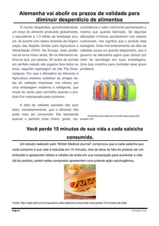 O mundo desperdiça, aproximadamente,
um terço do alimento produzido globalmente,
o equivalente a 1,3 bilhão de toneladas anu-
ais, de acordo com dados recentes da Organi-
zação das Nações Unidas para Agricultura e
Alimentação (FAO). Na Europa, esse proble-
ma se torna maior ainda. Só na Alemanha es-
tima-se que, por pessoa, 82 quilos de comida
em perfeito estado são jogados fora todos os
anos, segundo reportagem do site The Gree-
nestpost. Por isso o Ministério do Alimento e
Agricultura resolveu substituir as antigas da-
tas de validade impressas nos rótulos por
uma embalagem moderna e inteligente, que
muda de verde para vermelho quando o pro-
duto fica inapropriado para consumo.
A data de validade passada não quer
dizer, necessariamente, que o alimento não
pode mais ser consumido. Ela representa
apenas o período onde cheiro, gosto, cor,
consistência e valor nutricional permanecem o
mesmo que quando fabricado. Se algumas
alterações mínimas acontecerem nos valores
nutricionais, não significa que o produto está
estragado. Esse mal entendimento da data de
validade causa um grande desperdício, que o
governo da Alemanha agora quer reduzir por
meio da tecnologia em suas embalagens.
Uma boa iniciativa para combater esse grave
problema.
Fonte:http://ecos-redenutri.bvs.br/tiki-read_article.php?
articleId=1975
Página 4
Alemanha vai abolir os prazos de validade para
diminuir desperdício de alimentos
Você perde 15 minutos de sua vida a cada salsicha
consumida.
INFORMA PET
Um estudo realizado pelo “British Medical Journal” comprovou que a cada salsicha que
você consome a sua vida é reduzida em 15 minutos. Isso se deve ao fato do produto ser um
embutido e apresentar nitritos e nitratos de sódio em sua composição para aumentar a vida
útil do produto, porém estes compostos apresentam uma potente ação carcinogênica.
Fonte: http://veja.abril.com.br/saude/a-cada-salsicha-consumida-voce-perde-15-minutos-de-vida/
 
