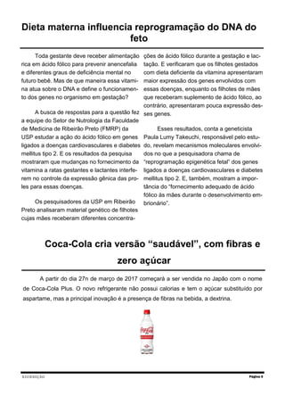XIIIEDIÇÃO
Toda gestante deve receber alimentação
rica em ácido fólico para prevenir anencefalia
e diferentes graus de deficiência mental no
futuro bebê. Mas de que maneira essa vitami-
na atua sobre o DNA e define o funcionamen-
to dos genes no organismo em gestação?
A busca de respostas para a questão fez
a equipe do Setor de Nutrologia da Faculdade
de Medicina de Ribeirão Preto (FMRP) da
USP estudar a ação do ácido fólico em genes
ligados a doenças cardiovasculares e diabetes
mellitus tipo 2. E os resultados da pesquisa
mostraram que mudanças no fornecimento da
vitamina a ratas gestantes e lactantes interfe-
rem no controle da expressão gênica das pro-
les para essas doenças.
Os pesquisadores da USP em Ribeirão
Preto analisaram material genético de filhotes
cujas mães receberam diferentes concentra-
ções de ácido fólico durante a gestação e lac-
tação. E verificaram que os filhotes gestados
com dieta deficiente da vitamina apresentaram
maior expressão dos genes envolvidos com
essas doenças, enquanto os filhotes de mães
que receberam suplemento de ácido fólico, ao
contrário, apresentaram pouca expressão des-
ses genes.
Esses resultados, conta a geneticista
Paula Lumy Takeuchi, responsável pelo estu-
do, revelam mecanismos moleculares envolvi-
dos no que a pesquisadora chama de
“reprogramação epigenética fetal” dos genes
ligados a doenças cardiovasculares e diabetes
mellitus tipo 2. E, também, mostram a impor-
tância do “fornecimento adequado de ácido
fólico às mães durante o desenvolvimento em-
brionário”.
Página 5
Dieta materna influencia reprogramação do DNA do
feto
Coca-Cola cria versão “saudável”, com fibras e
zero açúcar
A partir do dia 27n de março de 2017 começará a ser vendida no Japão com o nome
de Coca-Cola Plus. O novo refrigerante não possui calorias e tem o açúcar substituído por
aspartame, mas a principal inovação é a presença de fibras na bebida, a dextrina.
 
