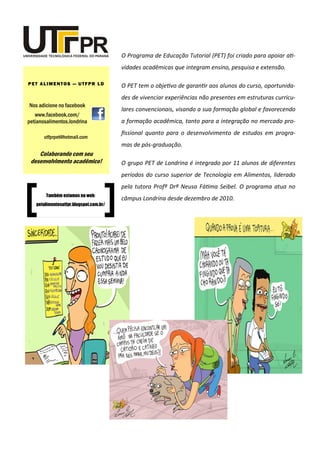 O Programa de Educação Tutorial (PET) foi criado para apoiar ati-
vidades acadêmicas que integram ensino, pesquisa e extensão.
O PET tem o objetivo de garantir aos alunos do curso, oportunida-
des de vivenciar experiências não presentes em estruturas curricu-
lares convencionais, visando a sua formação global e favorecendo
a formação acadêmica, tanto para a integração no mercado pro-
fissional quanto para o desenvolvimento de estudos em progra-
mas de pós-graduação.
O grupo PET de Londrina é integrado por 11 alunos de diferentes
períodos do curso superior de Tecnologia em Alimentos, liderado
pela tutora Profª Drª Neusa Fátima Seibel. O programa atua no
câmpus Londrina desde dezembro de 2010.
Nos adicione no facebook
www.facebook.com/
petianosalimentos.londrina
PET ALIMENTOS — UTFPR LD
utfprpet@hotmail.com
Colaborando com seu
desenvolvimento acadêmico!
Também estamos na web:
petalimentosutfpr.blogspot.com.br/
 