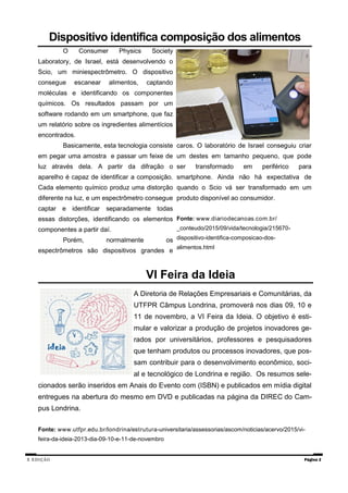 X EDIÇÃO Página 2
VI Feira da Ideia
A Diretoria de Relações Empresariais e Comunitárias, da
UTFPR Câmpus Londrina, promoverá nos dias 09, 10 e
11 de novembro, a VI Feira da Ideia. O objetivo é esti-
mular e valorizar a produção de projetos inovadores ge-
rados por universitários, professores e pesquisadores
que tenham produtos ou processos inovadores, que pos-
sam contribuir para o desenvolvimento econômico, soci-
al e tecnológico de Londrina e região. Os resumos sele-
cionados serão inseridos em Anais do Evento com (ISBN) e publicados em mídia digital
entregues na abertura do mesmo em DVD e publicadas na página da DIREC do Cam-
pus Londrina.
Fonte: www.utfpr.edu.br/londrina/estrutura-universitaria/assessorias/ascom/noticias/acervo/2015/vi-
feira-da-ideia-2013-dia-09-10-e-11-de-novembro
Dispositivo identifica composição dos alimentos
O Consumer Physics Society
Laboratory, de Israel, está desenvolvendo o
Scio, um miniespectrômetro. O dispositivo
consegue escanear alimentos, captando
moléculas e identificando os componentes
químicos. Os resultados passam por um
software rodando em um smartphone, que faz
um relatório sobre os ingredientes alimentícios
encontrados.
Basicamente, esta tecnologia consiste
em pegar uma amostra e passar um feixe de
luz através dela. A partir da difração o
aparelho é capaz de identificar a composição.
Cada elemento químico produz uma distorção
diferente na luz, e um espectrômetro consegue
captar e identificar separadamente todas
essas distorções, identificando os elementos
componentes a partir daí.
Porém, normalmente os
espectrômetros são dispositivos grandes e
caros. O laboratório de Israel conseguiu criar
um destes em tamanho pequeno, que pode
ser transformado em periférico para
smartphone. Ainda não há expectativa de
quando o Scio vá ser transformado em um
produto disponível ao consumidor.
Fonte: www.diariodecanoas.com.br/
_conteudo/2015/09/vida/tecnologia/215670-
dispositivo-identifica-composicao-dos-
alimentos.html
 