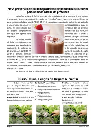 A DuPont Nutrição & Saúde, anunciou
o lançamento de um novo suplemento proteico em
pó, a proteína isolada de soja SUPRO® XT 221D.
é uma proteína de origem ve-
getal, de alta qualidade que
se dissolve completamente
em água em apenas nove
segundos.
A analise sensori-
al, feita com consumidores,
comparou uma formulação de
suplemento de proteínas de
20 gramas com SUPRO® XT
221D a formulas similares
com outras proteínas isoladas de soja. A proteína
SUPRO® XT 221D foi classificada significativa-
mente com melhor sabor, dispersibilidade,
mouthfeek e preferência geral. E obteve uma alta
intenção de compra.
A proteína de soja é considerada de
alta qualidade proteica, visto que é uma proteína
“completa” que contém todos os aminoácidos es-
senciais em quantidades suficientes para atender
às necessidades do corpo e é
compatível com as proteínas
do leite e do ovo. Além, dos
benefícios para a saúde, a
proteína de soja é uma alter-
nativa mais econômicas em
comparação com às proteí-
nas do leite, reduzindo o cus-
to de produção e o preço da
oferta. O mercado de suple-
mentos de proteínas em pó
atingirá US$2,7 bilhões em 2015, de acordo com a
Euromonitor. Prevê-se o crescimento maior do
mercado, devido a grande procura da proteína em
pó para a nutrição esportiva.
Fonte: www.dupont.com.br
O Curso Online de Peri-
gos de Origem Alimentar tem
início a partir da matrícula do alu-
no no website oficial, e tem dura-
ção de 30 dias.
Público alvo: Acadêmicos e pro-
fissionais interessados na área.
Conteúdo Programático:
 Conceitos importantes;
 Perigos de origem alimentar;
 Perigos físicos;
 Perigos químicos;
 Perigos biológicos
Certificado: Somente os alunos
aprovados têm direito ao certifi-
cado, que é postado nos Correi-
os entre 15 (quinze) a 20 (vinte)
dias após a data final do curso.
Carga horária: 04 horas
Fonte: https://
www.portaleducacao.com.br
Página 4
Nova proteína isolada de soja oferece dispersibilidade superior
para bebidas à base de proteínas
Curso Online: Perigos de Origem Alimentar
INFORMA PET
 