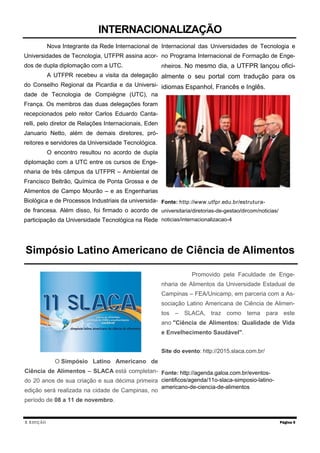 X EDIÇÃO
Nova Integrante da Rede Internacional de
Universidades de Tecnologia, UTFPR assina acor-
dos de dupla diplomação com a UTC.
A UTFPR recebeu a visita da delegação
do Conselho Regional da Picardia e da Universi-
dade de Tecnologia de Compiègne (UTC), na
França. Os membros das duas delegações foram
recepcionados pelo reitor Carlos Eduardo Canta-
relli, pelo diretor de Relações Internacionais, Eden
Januario Netto, além de demais diretores, pró-
reitores e servidores da Universidade Tecnológica.
O encontro resultou no acordo de dupla
diplomação com a UTC entre os cursos de Enge-
nharia de três câmpus da UTFPR – Ambiental de
Francisco Beltrão, Química de Ponta Grossa e de
Alimentos de Campo Mourão – e as Engenharias
Biológica e de Processos Industriais da universida-
de francesa. Além disso, foi firmado o acordo de
participação da Universidade Tecnológica na Rede
Internacional das Universidades de Tecnologia e
no Programa Internacional de Formação de Enge-
nheiros. No mesmo dia, a UTFPR lançou ofici-
almente o seu portal com tradução para os
idiomas Espanhol, Francês e Inglês.
Fonte: http://www.utfpr.edu.br/estrutura-
universitaria/diretorias-de-gestao/dircom/noticias/
noticias/internacionalizacao-4
Página 5
INTERNACIONALIZAÇÃO
Simpósio Latino Americano de Ciência de Alimentos
O Simpósio Latino Americano de
Ciência de Alimentos – SLACA está completan-
do 20 anos de sua criação e sua décima primeira
edição será realizada na cidade de Campinas, no
período de 08 a 11 de novembro.
Promovido pela Faculdade de Enge-
nharia de Alimentos da Universidade Estadual de
Campinas – FEA/Unicamp, em parceria com a As-
sociação Latino Americana de Ciência de Alimen-
tos – SLACA, traz como tema para este
ano "Ciência de Alimentos: Qualidade de Vida
e Envelhecimento Saudável".
Site do evento: http://2015.slaca.com.br/
Fonte: http://agenda.galoa.com.br/eventos-
cientificos/agenda/11o-slaca-simposio-latino-
americano-de-ciencia-de-alimentos
 