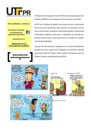O Programa de Educação Tutorial (PET) foi criado para apoiar ati-
vidades acadêmicas que integram ensino, pesquisa e extensão.
O PET tem o objetivo de garantir aos alunos do curso, oportunida-
des de vivenciar experiências não presentes em estruturas curricu-
lares convencionais, visando a sua formação global e favorecendo
a formação acadêmica, tanto para a integração no mercado pro-
fissional quanto para o desenvolvimento de estudos em progra-
mas de pós-graduação.
O grupo PET de Londrina é integrado por 11 alunos de diferentes
períodos do curso superior de Tecnologia em Alimentos, liderado
pela tutora Profª Drª Neusa Fátima Seibel. O programa atua no
câmpus Londrina desde dezembro de 2010.
Nos adicione no facebook
www.facebook.com/
petianosalimentos.londrina
PET ALIMENTOS — UTFPR LD
utfprpet@hotmail.com
Colaborando com seu
desenvolvimento acadêmico!
Também estamos na web:
petalimentosutfpr.blogspot.com
.br/
 