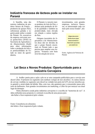 I EDIÇÃO Página 2
Lei Seca x Novos Produtos: Oportunidade para a
Indústria Cervejeira
A AmBev partiu para a ação e pôs no ar uma campanha publicitária para a cerveja sem
álcool Líber. O primeiro no segmento sem nenhum vestígio de teor alcoólico. As outras marcas
de cerveja vendidas no segmento sem álcool na verdade tem perto de 0,5% de teor alcoólico pa-
ra garantir a atratividade da bebida. Mas, com isso, não garantem que o consumidor passe pelo
teste do bafômetro. Sem grandes investimentos em marketing, a Líber fez por merecer seu atual
lugar de destaque.
Outra alternativa usada pelas indústrias cervejeiras é a escolha do “motorista da vez”. A
idéia embutida nessa proposta é o estímulo à escolha de uma pessoa para
não beber e ficar responsável pelo volante.
Fonte: Consultoria em alimentos
não beber e ficar responsável pelo volante.
Indústria francesa de lácteos pode se instalar no
Paraná
A Senoble, uma das
maiores indústrias de pro-
dutos lácteos da França, ,
produtora de queijos finos,
sobremesas geladas e io-
gurtes pode sediar o estado
do Paraná. Os executivos
da empresa estiveram nes-
sa quinta-feira (28/02) na
Secretaria da Agricultura e
do Abastecimento (Seab)
para obter informações
sobre a produção de leite e
as potencialidades do Es-
tado no ramo da agroin-
dústria.
O Paraná é o terceiro mai-
or produtor de leite do País, e
destaca pela produção de lei-
te de qualidade e também na
produtividade, mais elevada
em relação a outras regiões
do País.
Ortigara (secretário da A-
gricultura e do Abastecimen-
to) disse não ter dúvidas de
que o grupo francês encon-
trará no Paraná tudo o que
precisa para ampliar seus ne-
gócios. “Estamos com bom
nível de atração de novos
investimentos, com grandes
empresas, inclusive france-
sas, se interessando cada vez
mais pelo nosso Estado”, dis-
se.
Fonte: Agência de Notícias do
Paraná
“Ortigara disse não ter
dúvidas de que o grupo
francês encontrará no
Paraná tudo o que precisa
para ampliar seus
 