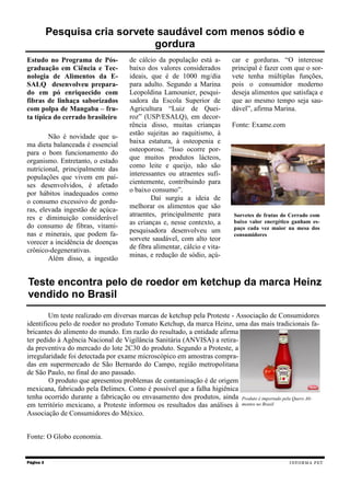 Estudo no Programa de Pós-
graduação em Ciência e Tec-
nologia de Alimentos da E-
SALQ desenvolveu prepara-
do em pó enriquecido com
fibras de linhaça saborizados
com polpa de Mangaba – fru-
ta típica do cerrado brasileiro
Não é novidade que u-
ma dieta balanceada é essencial
para o bom funcionamento do
organismo. Entretanto, o estado
nutricional, principalmente das
populações que vivem em paí-
ses desenvolvidos, é afetado
por hábitos inadequados como
o consumo excessivo de gordu-
ras, elevada ingestão de açúca-
res e diminuição considerável
do consumo de fibras, vitami-
nas e minerais, que podem fa-
vorecer a incidência de doenças
crônico-degenerativas.
Além disso, a ingestão
de cálcio da população está a-
baixo dos valores considerados
ideais, que é de 1000 mg/dia
para adulto. Segundo a Marina
Leopoldina Lamounier, pesqui-
sadora da Escola Superior de
Agricultura “Luiz de Quei-
roz” (USP/ESALQ), em decor-
rência disso, muitas crianças
estão sujeitas ao raquitismo, à
baixa estatura, à osteopenia e
osteoporose. “Isso ocorre por-
que muitos produtos lácteos,
como leite e queijo, não são
interessantes ou atraentes sufi-
cientemente, contribuindo para
o baixo consumo”.
Daí surgiu a ideia de
melhorar os alimentos que são
atraentes, principalmente para
as crianças e, nesse contexto, a
pesquisadora desenvolveu um
sorvete saudável, com alto teor
de fibra alimentar, cálcio e vita-
minas, e redução de sódio, açú-
car e gorduras. “O interesse
principal é fazer com que o sor-
vete tenha múltiplas funções,
pois o consumidor moderno
deseja alimentos que satisfaça e
que ao mesmo tempo seja sau-
dável”, afirma Marina.
Fonte: Exame.com
Um teste realizado em diversas marcas de ketchup pela Proteste - Associação de Consumidores
identificou pelo de roedor no produto Tomato Ketchup, da marca Heinz, uma das mais tradicionais fa-
bricantes do alimento do mundo. Em razão do resultado, a entidade afirma
ter pedido à Agência Nacional de Vigilância Sanitária (ANVISA) a retira-
da preventiva do mercado do lote 2C30 do produto. Segundo a Proteste, a
irregularidade foi detectada por exame microscópico em amostras compra-
das em supermercado de São Bernardo do Campo, região metropolitana
de São Paulo, no final do ano passado.
O produto que apresentou problemas de contaminação é de origem
mexicana, fabricado pela Delimex. Como é possível que a falha higiênica
tenha ocorrido durante a fabricação ou envasamento dos produtos, ainda
em território mexicano, a Proteste informou os resultados das análises à
Associação de Consumidores do México.
Fonte: O Globo economia.
Página 3
Pesquisa cria sorvete saudável com menos sódio e
gordura
Teste encontra pelo de roedor em ketchup da marca Heinz
vendido no Brasil
INFORMA PET
Produto é importado pela Quero Ali-
mentos no Brasil
Sorvetes de frutas do Cerrado com
baixo valor energético ganham es-
paço cada vez maior na mesa dos
consumidores
 