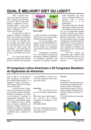 Atire o primeiro ado-
çante quem nunca ficou na dú-
vida a respeito das diferenças
entre diet e light. Os dois tipos
ajudam a emagrecer? Entre o
chocolate light e o diet, qual
não tem açúcar na fórmula? E,
afinal, refrigerante zero é a
mesma coisa que light?
O termo diet só pode ser
aplicado a alimentos destinados a
dietas com restrição de nutrientes,
como carboidrato, gordura, proteí-
na ou sódio. Um chocolate diet,
por exemplo, não contém açúcar.
Já uma bebida diet deve possuir
um teor de açúcar menor que
0,5g/100ml - esse limite pode ser
maior nos refrigerantes dietéticos
em que é adicionado suco de fru-
ta.
Já o termo light pode ser
utilizado em produtos que tenham
baixo ou reduzido valor energético
ou valor nutricional. Os alimentos
light devem ter no máximo 40kc-
al/100g em produtos sólidos.
No caso de bebidas, a pro-
porção é de até 20kcal/100ml ou a
redução mínima de 25% em ter-
mos de calorias, em comparação
com produtos similares convencio-
nais.
Normalmente os produtos
diet são indicados à pessoas que
apresentam condições metabólicas
ou fisiológicas específicas, que
precisam de alimentos especial-
mente formulados, que elimi-
nam ou substituem algum com-
ponente como o açúcar
(diabéticos), e o sal
(hipertensos).
Os produtos light são indicados
para pessoas saudáveis que bus-
cam produtos com menos calo-
rias ou com quantidade reduzida
de algum nutriente, em compara-
ção com o mesmo alimento em sua
fórmula convencional. Vale lem-
brar que produtos light só ajudam
a perder peso caso haja diminuição
significativa no teor de algum nu-
triente energético e muitas vezes o
valor energético de produtos diet
não é menor do que o de produtos
convencionais.
Por fim, a maioria dos
refrigerantes light também pode
ser classificada como diet ou zero,
uma vez que todos são livres de
açúcares. Fonte: VEJA
Página 4
QUAL É MELHOR? DIET OU LIGHT?
INFORMA PET
Diet ou Ligth?
VI Congresso Latino Americano e XII Congresso Brasileiro
de Higienistas de Alimentos
Entre os dias 23 e 26 de abril de
2013 acontecerá em Gramado –
RS no Hotel Serrano Resort, o VI
Congresso Latino Americano e
XII Congresso Brasileiro de Higie-
nistas de Alimentos.
Com mini-cursos: Capaci-
tação dos profissionais de vigilân-
cia em saúde na área de alimentos;
Biofilmes microbianos na indús-
tria de alimentos. E palestras: A
contaminação ambiental e de ali-
mentos por contaminantes quími-
cos e biológicos; Carga e atribui-
ção de doenças transmitidas por
alimentos; Fraudes e desvios tec-
nológicos em alimentos; Importân-
cia de novos padrões de identidade
e qualidade para a segurança ali-
mentos;
A rastreabilidade e o fluxo da car-
ne bovina exportada à união euro-
peia, entre outras.
Inscrições:
Até o dia 29/03 ou no lo-
cal, com os valores respectivamen-
te:
Não sócio e outros profissionais:
R $ 4 8 0 , 0 0 ; R $ 5 0 0 , 0 0
Estudantes de Graduação e Pós-
graduação:
R$ 260,00; 300,00
Para mais informações acessem o
site: http://www.higienista.com.br/
programacao.html
O Local
Gramado–RS
Localizada na Serra Gaúcha, mais
precisamente na Região das Hor-
tênsias, a cidade é marcada por
muitas belezas naturais. Além do
turismo familiar, Gramado tem se
tornado referência no turismo de
negócios.
É o terceiro destino mais desejado
do Brasil.
 