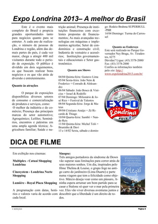 I EDIÇÃO
Este é o evento mais
completo do Brasil e propicia
grandes oportunidades tanto
para negócios quanto para se
entreter. A cada ano de realiza-
ção, o número de pessoas de
Londrina e região, além das de-
mais partes do país, é cada vez
maior, chega a atingir 400 mil
visitantes durante todo o perío-
do de exposição. O público é
dividido em dois seguimentos,
os que buscam realizar bons
negócios e os que vão atrás de
diversão e entretenimento.
Quanto às atrações
O parque de exposições
disponibiliza diversos setores
de consumo e comercialização
de produtos e serviços, como:
O melhor da indústria e do co-
mércio; Presença das principais
marcas do setor automotivo;
Agroquímico; Leilões; Seminá-
rios, encontros e palestras em
uma ampla agenda técnica; A-
gricultura familiar; Saúde e nu-
trição animal; Presença de insti-
tuições financeiras com exce-
lentes propostas de financia-
mentos; As mais avançadas tec-
nologias em máquinas e imple-
mentos agrícolas; Setor de con-
domínios e construção civil;
Indústria de vestuário e acessó-
rios; Instituições governamen-
tais e educacionais e Setor gas-
tronômico.
Quanto aos Shows
04/04 Quinta-feira: Gustavo Lima
05/04 Sexta-feira: João Neto &
Frederico + Conrado & Aleksan-
dro
06/04 Sábado: João Bosco & Viní-
cius + Israel & Rodolfo
07/04 Domingo: Milionário & Jo-
sé Rico + Festival de Talentos
08/04 Segunda-feira: Jorge & Ma-
teus
09/04 Cristiano Araújo + Zé Ri-
cardo & Thiago
10/04 Quarta-feira: Sambô + Nan-
do Reis
11/04 Quinta-feira: Michel Teló +
Bruninho & Davi
13 e 14/02 Sexta, sábado e domin-
go: Rodeio Brahma SUPERBULL
-PBR
14/04 Domingo: Turma do Carros-
sel
Quanto ao Endereço
Este será realizado no Parque Go-
vernador Ney Braga, Av. Tiraden-
tes, 6275
Dúvidas? Ligue: (43) 3378-2000/
Fax: (43) 3378-2000
Confira as informações também
pelo site: http://
www.expolondrina2013.com.br/
Página 5
Expo Londrina 2013– A melhor do Brasil
DICA DE FILME
Em exibição nos cinemas:
Multiplex - Catuaí Shopping
Londrina
Cinesystem - Londrina Norte
Shopping
Lumiére - Royal Plaza Shopping
A programação com datas, horá-
rios e valores varia de acordo com
cada local.
Sinopse:
Três amigos portadores da síndrome de Down
vão superar suas limitações para correr atrás de
seus maiores sonhos. Um dia, inspirados pelo
filme Thelma & Louise, o grupo foge no anti-
go carro do jardineiro (Lima Duarte) e parte
numa viagem que tem a felicidade como obje-
tivo. Márcio deseja voar como um pássaro, A-
ninha espera arrumar um bom partido para se
casar e Stalone só quer ver o mar pela primeira
vez. Eles vão viver diversas aventuras juntos e
descobrir que a liberdade é um direito de to-
dos.
 