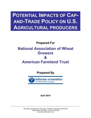 POTENTIAL IMPACTS OF CAP-
AND-TRADE POLICY ON U.S.
AGRICULTURAL PRODUCERS

                       Prepared For

 National Association of Wheat
           Growers
              &
   American Farmland Trust

                        Prepared By




                             April 2010




    775 Ridge Lake Boulevard, Suite 400 ~ Memphis, Tennessee 38120-9403
                 Telephone 901.202.4600 ~ Fax 901.766.4402
                        http://www.informaecon.com
 
