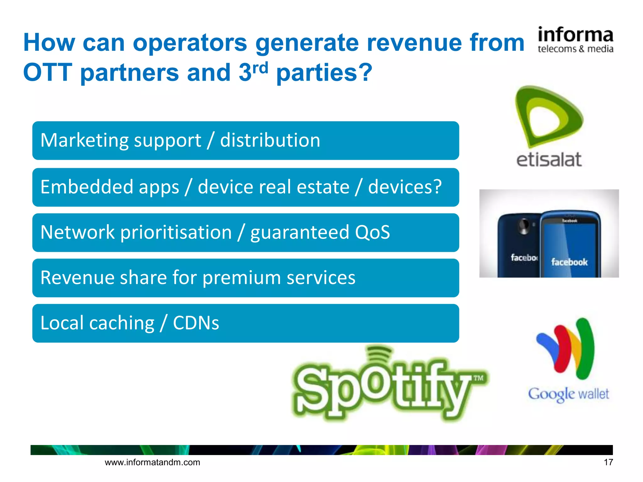 How can operators generate revenue from
OTT partners and 3rd parties?

 Marketing support / distribution

 Embedded apps / device real estate / devices?

 Network prioritisation / guaranteed QoS

 Revenue share for premium services

 Local caching / CDNs




        www.informatandm.com                     17
 