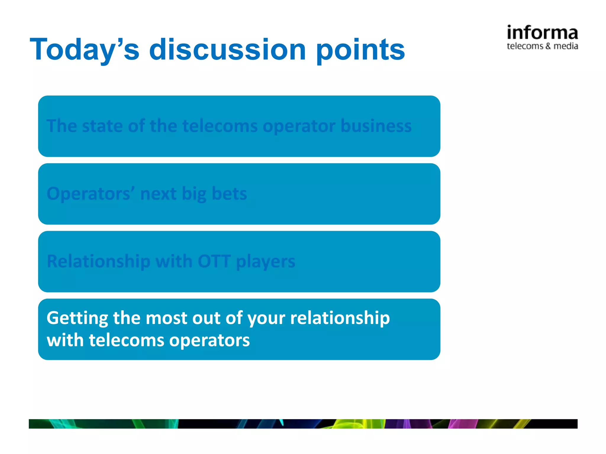 Today’s discussion points

 The state of the telecoms operator business


 Operators’ next big bets


 Relationship with OTT players

 Getting the most out of your relationship
 with telecoms operators
 