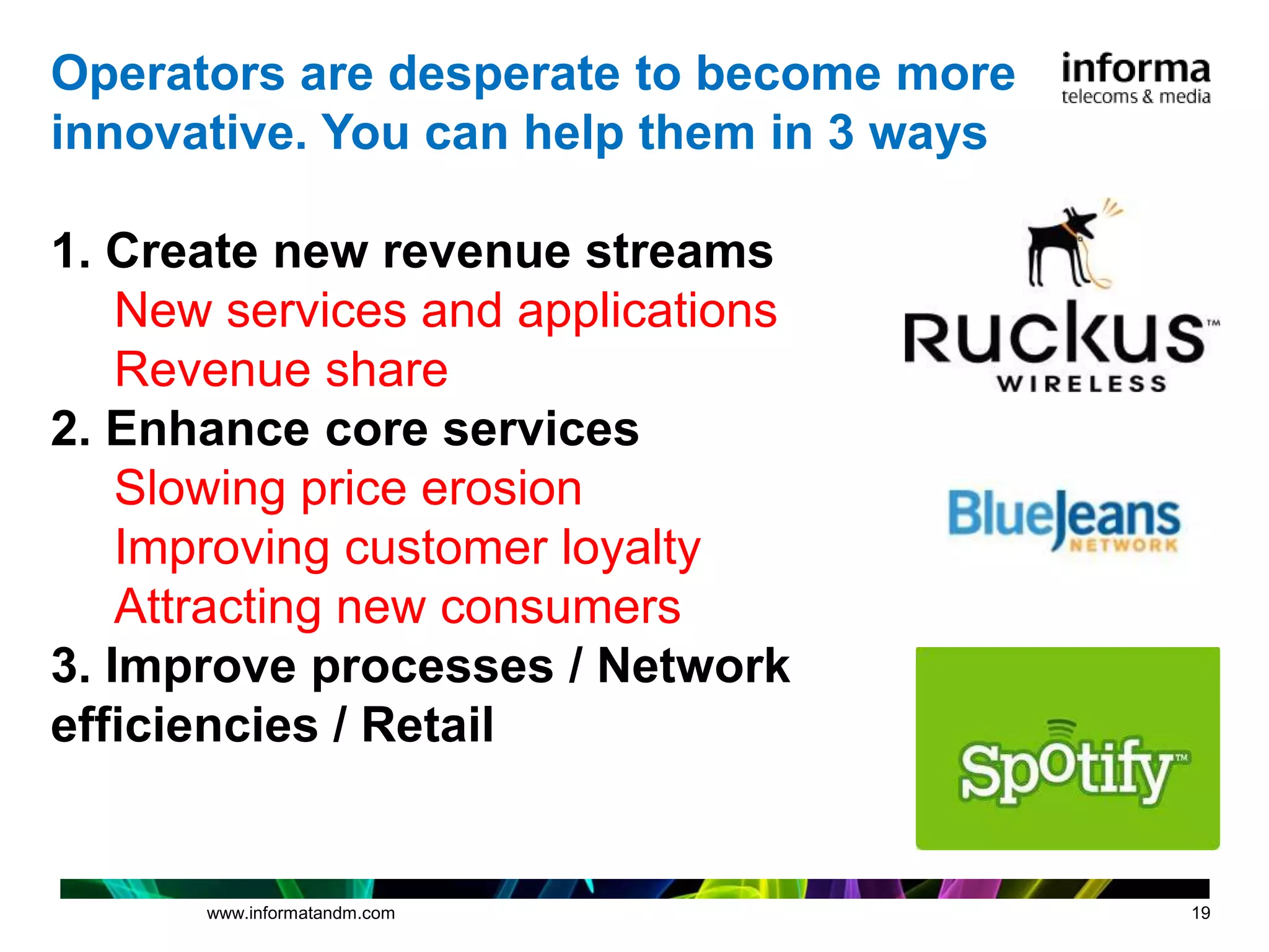 Operators are desperate to become more
innovative. You can help them in 3 ways

1. Create new revenue streams
    New services and applications
    Revenue share
2. Enhance core services
    Slowing price erosion
    Improving customer loyalty
    Attracting new consumers
3. Improve processes / Network
efficiencies / Retail


      www.informatandm.com                19
 
