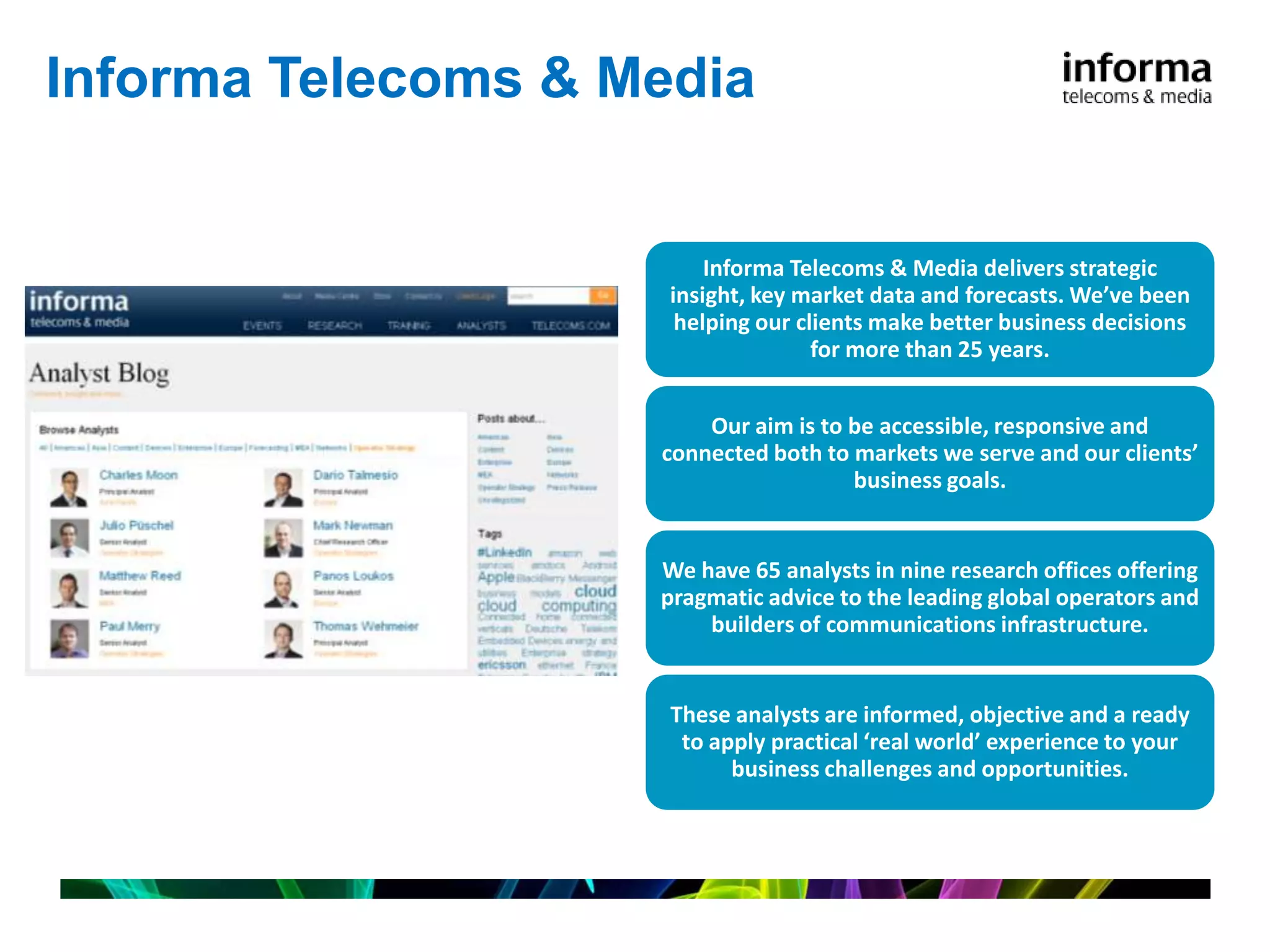 Informa Telecoms & Media


                         Informa Telecoms & Media delivers strategic
                     insight, key market data and forecasts. We’ve been
                      helping our clients make better business decisions
                                    for more than 25 years.


                        Our aim is to be accessible, responsive and
                    connected both to markets we serve and our clients’
                                      business goals.


                    We have 65 analysts in nine research offices offering
                    pragmatic advice to the leading global operators and
                        builders of communications infrastructure.


                     These analysts are informed, objective and a ready
                      to apply practical ‘real world’ experience to your
                           business challenges and opportunities.
 