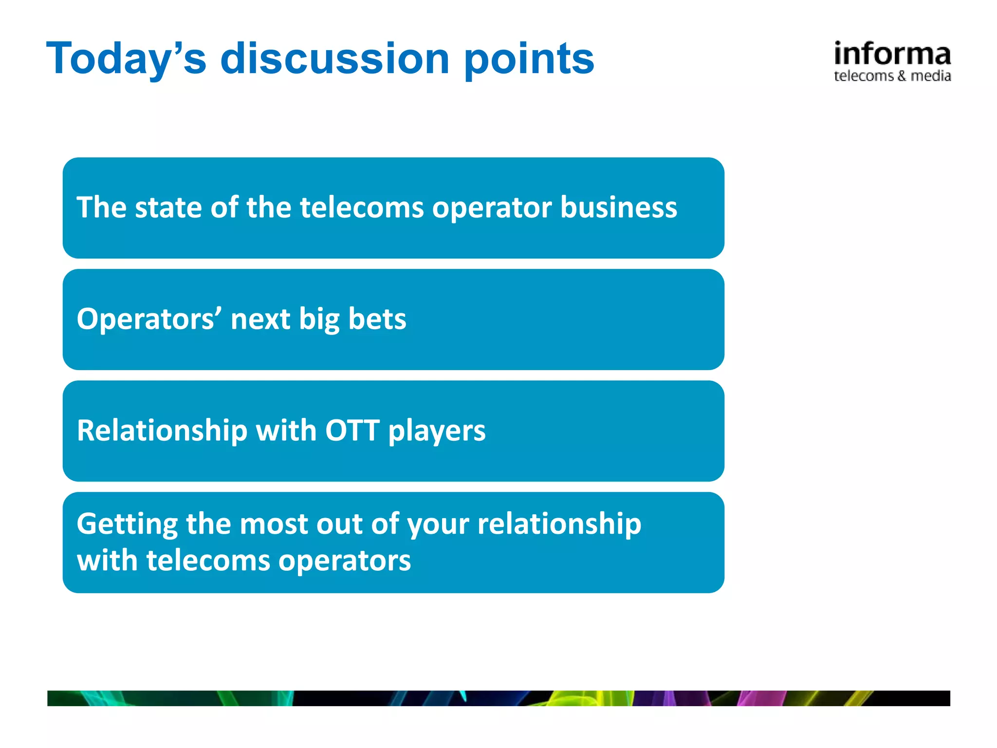 Today’s discussion points


 The state of the telecoms operator business


 Operators’ next big bets


 Relationship with OTT players

 Getting the most out of your relationship
 with telecoms operators
 