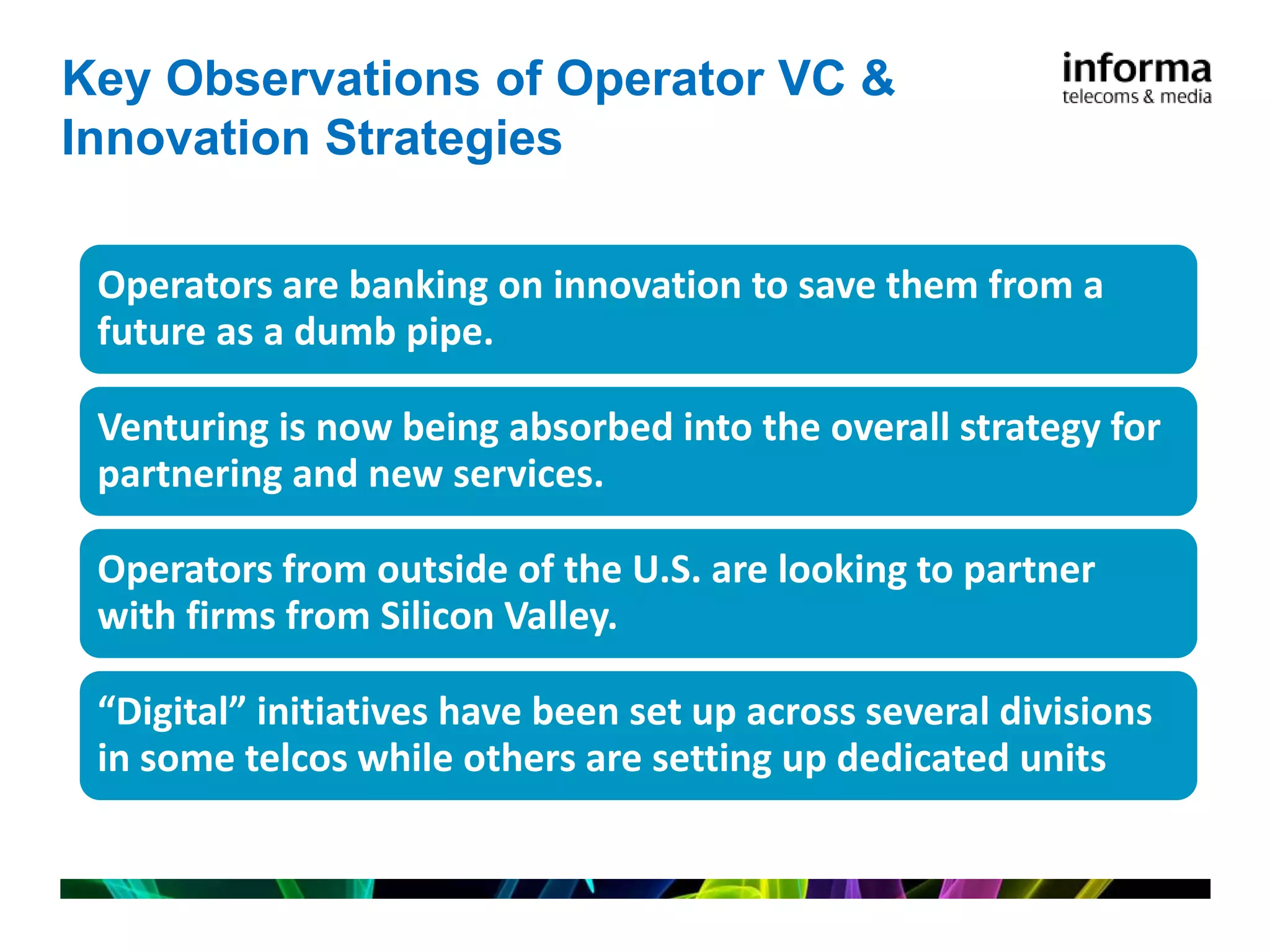 Key Observations of Operator VC &
Innovation Strategies

 Operators are banking on innovation to save them from a
 future as a dumb pipe.

 Venturing is now being absorbed into the overall strategy for
 partnering and new services.

 Operators from outside of the U.S. are looking to partner
 with firms from Silicon Valley.

 “Digital” initiatives have been set up across several divisions
 in some telcos while others are setting up dedicated units
 