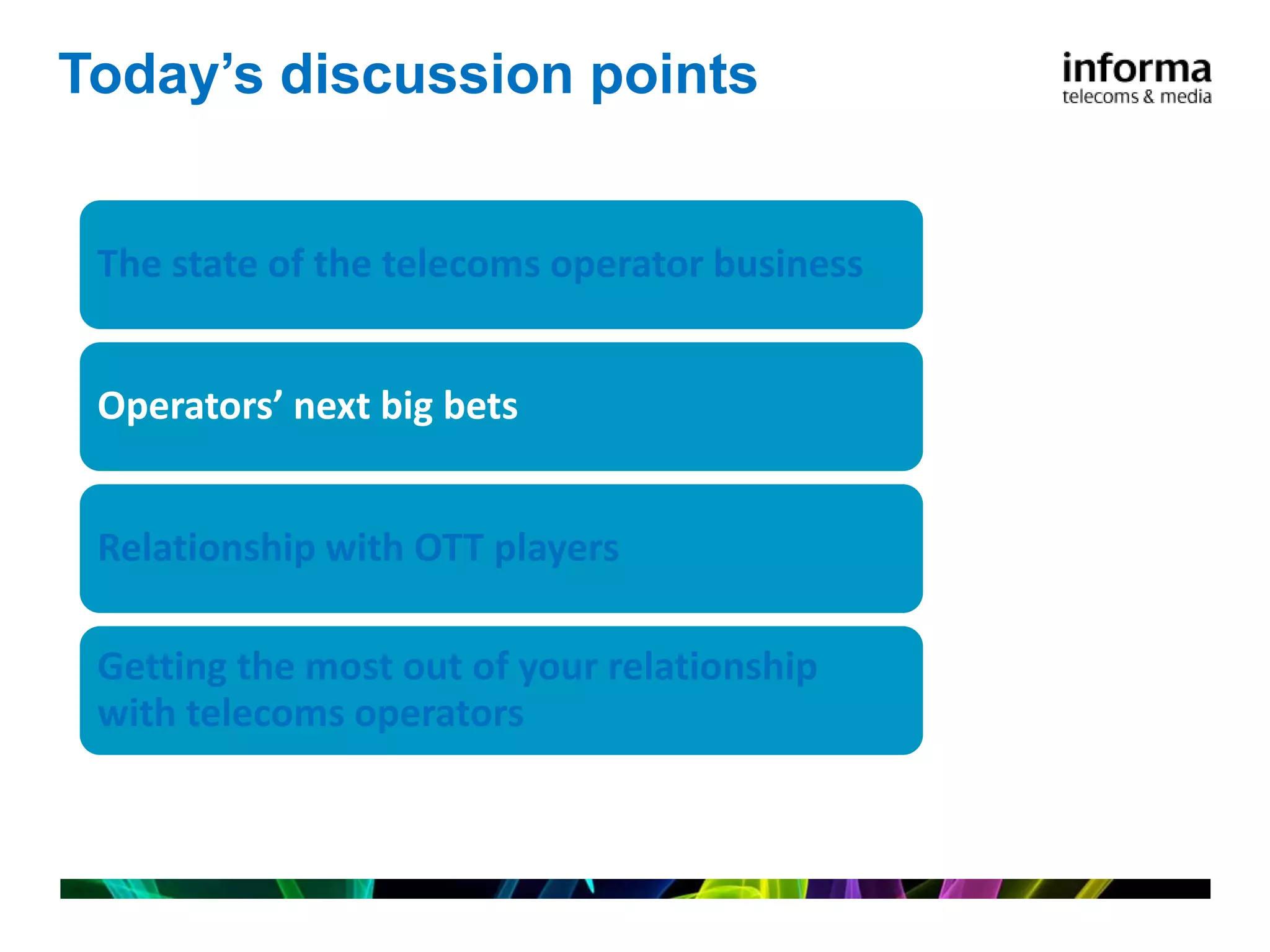 Today’s discussion points


 The state of the telecoms operator business


 Operators’ next big bets


 Relationship with OTT players

 Getting the most out of your relationship
 with telecoms operators
 