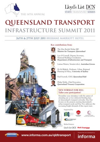 State Transport Series
                 The 14th Annual



QUEENSLAND TRANSPORT
Infrastructure Summit 2011
               26th & 27th July 2011 Brisbane Marriott Hotel

                                      Key contributions from:

                                             The Hon Rachel Nolan MP,
                                             Minister for Transport, Queensland

                                             Lyn O’Connell, Deputy Secretary,
                                             National Building Coordinator,
                                             Department of Infrastructure and Transport

                                             Larissa Waters, Senator-elect, Australian Greens

                                             Dr Ed Blakely, Professor, Urban, Regional
                                             Planning & Policy, University of Sydney

                                             Paul Scurrah, CEO, Queensland Rail


                                             Philip Noble, Chief Executive,
                                             Queensland Treasury Corporation


                                              NEW FORMAT FOR 2011:
                                              Tailor your participation!
                                              Streamline your attendance with the option of
                                              attending one or two dedicated briefing days
                                              on Queensland’s transport networks. Day One
                                              focuses on the projects meeting Queensland’s
                                              urban transport needs and Day Two addresses the
                                              increasing freight demands of this export state.

                                                     Supported by:




                                                     Media Partners:




SECURE ORDER                                                           Researched and developed by:
REGISTER NOW
                  www.informa.com.au/qldtransport
 