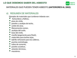 LO QUE DEBEMOS SABER DEL ASBESTO
10
d) RESUMEN DE MATERIALES
MATERIALES QUE PUEDEN TENER ASBESTO (ANTERIORES AL 2002):
Ejemplos de materiales que contienen Asbesto son:
 Techumbres y fieltros,
 pisos de vinilo,
 paneles y azulejos de techo,
 cartón de yeso,
 fibrocemento común,
 azulejos del suelo,
 base del vinilo,
 masilla (pegamento para Flexit),
 materiales para techos tejas,
 ladrillo refractario para las calderas,
 puertas contrafuego,
 tubos de cemento,
 paneles acústicos,
 aislantes térmicos,
 maceteros.
 