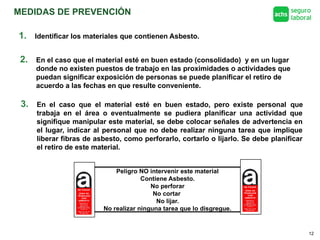 MEDIDAS DE PREVENCIÓN
12
1. Identificar los materiales que contienen Asbesto.
2. En el caso que el material esté en buen estado (consolidado) y en un lugar
donde no existen puestos de trabajo en las proximidades o actividades que
puedan significar exposición de personas se puede planificar el retiro de
acuerdo a las fechas en que resulte conveniente.
3. En el caso que el material esté en buen estado, pero existe personal que
trabaja en el área o eventualmente se pudiera planificar una actividad que
signifique manipular este material, se debe colocar señales de advertencia en
el lugar, indicar al personal que no debe realizar ninguna tarea que implique
liberar fibras de asbesto, como perforarlo, cortarlo o lijarlo. Se debe planificar
el retiro de este material.
Peligro NO intervenir este material
Contiene Asbesto.
No perforar
No cortar
No lijar.
No realizar ninguna tarea que lo disgregue.
 