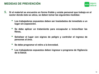 MEDIDAS DE PREVENCIÓN
14
5. Si el material se encuentra en forma friable y existe personal que trabaja en el
sector donde éste se ubica, se deben tomar las siguientes medidas:
 Los trabajadores expuestos deben ser trasladados de inmediato a un
lugar sin exposición.
 Se debe aplicar un tratamiento para encapsular o inmovilizar las
fibras,
 Señalizar el lugar con signos de peligro y controlar el ingreso de
personas al área.
 Se debe programar el retiro a la brevedad.
 Los trabajadores expuestos deben ingresar a programa de Vigilancia
de la Salud.
 