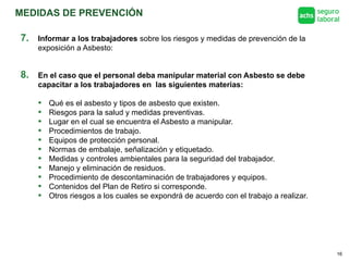 MEDIDAS DE PREVENCIÓN
16
8. En el caso que el personal deba manipular material con Asbesto se debe
capacitar a los trabajadores en las siguientes materias:
• Qué es el asbesto y tipos de asbesto que existen.
• Riesgos para la salud y medidas preventivas.
• Lugar en el cual se encuentra el Asbesto a manipular.
• Procedimientos de trabajo.
• Equipos de protección personal.
• Normas de embalaje, señalización y etiquetado.
• Medidas y controles ambientales para la seguridad del trabajador.
• Manejo y eliminación de residuos.
• Procedimiento de descontaminación de trabajadores y equipos.
• Contenidos del Plan de Retiro si corresponde.
• Otros riesgos a los cuales se expondrá de acuerdo con el trabajo a realizar.
7. Informar a los trabajadores sobre los riesgos y medidas de prevención de la
exposición a Asbesto:
 
