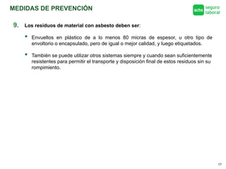 MEDIDAS DE PREVENCIÓN
17
9. Los residuos de material con asbesto deben ser:
 Envueltos en plástico de a lo menos 80 micras de espesor, u otro tipo de
envoltorio o encapsulado, pero de igual o mejor calidad, y luego etiquetados.
 También se puede utilizar otros sistemas siempre y cuando sean suficientemente
resistentes para permitir el transporte y disposición final de estos residuos sin su
rompimiento.
 