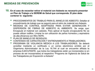 MEDIDAS DE PREVENCIÓN
19
10. En el caso de necesitar retirar el material con Asbesto es necesario presentar
un Plan de Trabajo a la SEREMI de Salud que corresponda. El plan debe
contener lo siguiente:
 PROCEDIMIENTOS DE TRABAJO PARA EL MANEJO DE ASBESTO. Detallar el
procedimiento de trabajo que se seguirá para el retiro de material con Asbesto.
 MEDIDAS DE CONTROL ADOPTADAS PARA EVITAR GENERACIÓN Y
DISPERSIÓN DE FIBRAS DE ASBESTO AL AMBIENTE. Se exige que:
Encapsule el material con asbesto. Para aplicar el líquido encapsulante No se
puede utilizar rodillos. Limpiar la con utilización de paños húmedos y aspiradora
de alta eficiencia con filtro HEPA.
 PLAN DE MANEJO DE RESIDUOS.
 CONTENIDO DE CAPACITACIÓN Y ENTRENAMIENTO A TRABAJADORES.
 PROGRAMA DE VIGILANCIA MÉDICA A LOS TRABAJADORES. Se deberá
acreditar mediante un certificado o un correo electrónico emitido por el
Organismo Administrador de la Ley 16.744 al cual se encuentre afiliada la
empresa EJECUTANTE, que todos los trabajadores están ya incorporados (o en
proceso de ser incorporados) al respectivo “Programa de Vigilancia de Salud de
los Trabajadores por Exposición a Asbesto”
 