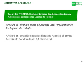 NORMATIVA APLICABLE
20
Según D.S. N°594/99: Reglamento Sobre Condiciones Sanitarias y
Ambientales Básicas en los Lugares de Trabajo
Artículo 66: Establece para las fibras de Asbesto el Límite
Permisible Ponderado de 0,1 fibras/cm2
 