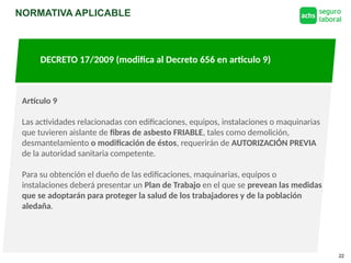 NORMATIVA APLICABLE
22
DECRETO 17/2009 (modifica al Decreto 656 en articulo 9)
Artículo 66: Establece para las fibras de Asbesto el Límite
Permisible Ponderado de 0,1 fibras/cm2
Artículo 9
Las actividades relacionadas con edificaciones, equipos, instalaciones o maquinarias
que tuvieren aislante de fibras de asbesto FRIABLE, tales como demolición,
desmantelamiento o modificación de éstos, requerirán de AUTORIZACIÓN PREVIA
de la autoridad sanitaria competente.
Para su obtención el dueño de las edificaciones, maquinarias, equipos o
instalaciones deberá presentar un Plan de Trabajo en el que se prevean las medidas
que se adoptarán para proteger la salud de los trabajadores y de la población
aledaña.
 