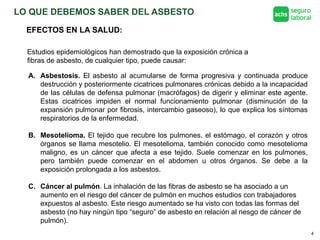 LO QUE DEBEMOS SABER DEL ASBESTO
4
EFECTOS EN LA SALUD:
Estudios epidemiológicos han demostrado que la exposición crónica a
fibras de asbesto, de cualquier tipo, puede causar:
A. Asbestosis. El asbesto al acumularse de forma progresiva y continuada produce
destrucción y posteriormente cicatrices pulmonares crónicas debido a la incapacidad
de las células de defensa pulmonar (macrófagos) de digerir y eliminar este agente.
Estas cicatrices impiden el normal funcionamiento pulmonar (disminución de la
expansión pulmonar por fibrosis, intercambio gaseoso), lo que explica los síntomas
respiratorios de la enfermedad.
B. Mesotelioma. El tejido que recubre los pulmones, el estómago, el corazón y otros
órganos se llama mesotelio. El mesotelioma, también conocido como mesotelioma
maligno, es un cáncer que afecta a ese tejido. Suele comenzar en los pulmones,
pero también puede comenzar en el abdomen u otros órganos. Se debe a la
exposición prolongada a los asbestos.
C. Cáncer al pulmón. La inhalación de las fibras de asbesto se ha asociado a un
aumento en el riesgo del cáncer de pulmón en muchos estudios con trabajadores
expuestos al asbesto. Este riesgo aumentado se ha visto con todas las formas del
asbesto (no hay ningún tipo “seguro” de asbesto en relación al riesgo de cáncer de
pulmón).
 