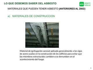 LO QUE DEBEMOS SABER DEL ASBESTO
5
MATERIALES QUE PUEDEN TENER ASBESTO (ANTERIORES AL 2002):
a) MATERIALES DE CONSTRUCCION
Material de ignifugación aerosol aplicado generalmente a las vigas
de acero usadas en la construcción de los edificios para evitar que
los miembros estructurales cambien o se derrumben en el
acontecimiento del fuego.
 