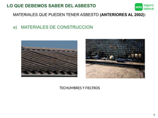 LO QUE DEBEMOS SABER DEL ASBESTO
6
a) MATERIALES DE CONSTRUCCION
TECHUMBRES Y FIELTROS
MATERIALES QUE PUEDEN TENER ASBESTO (ANTERIORES AL 2002):
 