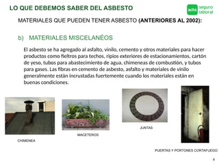 LO QUE DEBEMOS SABER DEL ASBESTO
8
b) MATERIALES MISCELANÉOS
El asbesto se ha agregado al asfalto, vinilo, cemento y otros materiales para hacer
productos como fieltros para techos, ripios exteriores de estacionamientos, cartón
de yeso, tubos para abastecimiento de agua, chimeneas de combustión, y tubos
para gases. Las fibras en cemento de asbesto, asfalto y materiales de vinilo
generalmente están incrustadas fuertemente cuando los materiales están en
buenas condiciones.
PUERTAS Y PORTONES CORTAFUEGO
MACETEROS
CHIMENEA
JUNTAS
MATERIALES QUE PUEDEN TENER ASBESTO (ANTERIORES AL 2002):
 