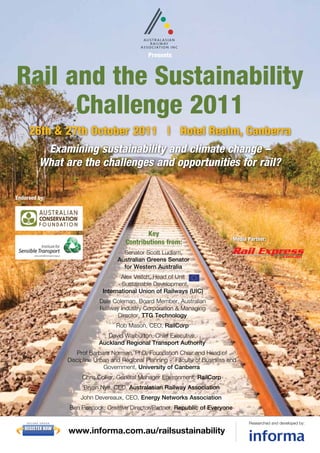 Presents



Rail and the Sustainability
      Challenge 2011
     26th & 27th October 2011 | Hotel Realm, Canberra
             Examining sustainability and climate change –
            What are the challenges and opportunities for rail?

Endorsed by:




                                                    Key
                                                                                      Media Partner:
                                            Contributions from:
                                           Senator Scott Ludlam,
                                         Australian Greens Senator
                                           for Western Australia
                                           Alex Veitch, Head of Unit
                                          - Sustainable Development,
                                    International Union of Railways (UIC)
                                   Dale Coleman, Board Member, Australian
                                   Railway Industry Corporation & Managing
                                          Director, TTG Technology
                                         Rob Mason, CEO, RailCorp
                                     David Warburton, Chief Executive,
                                  Auckland Regional Transport Authority
                          Prof Barbara Norman, PhD, Foundation Chair and Head of
                       Discipline Urban and Regional Planning - Faculty of Business and
                                     Government, University of Canberra
                            Chris Collier, General Manager Environment, RailCorp
                             Bryan Nye, CEO, Australasian Railway Association
                           John Devereaux, CEO, Energy Networks Association
                       Ben Peacock, Creative Director/Partner, Republic of Everyone

    SECU RE O RD E R                                                                        Researched and developed by:
   REGISTER NOW
                       www.informa.com.au/railsustainability
 